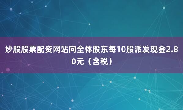 炒股股票配资网站向全体股东每10股派发现金2.80元（含税）