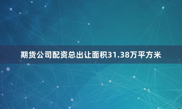 期货公司配资总出让面积31.38万平方米