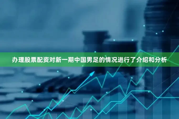 办理股票配资对新一期中国男足的情况进行了介绍和分析