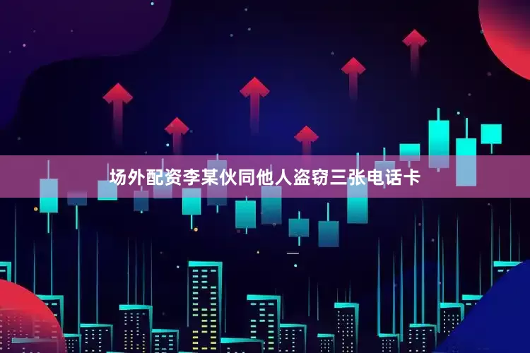 场外配资李某伙同他人盗窃三张电话卡
