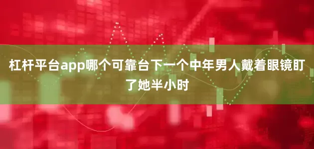 杠杆平台app哪个可靠台下一个中年男人戴着眼镜盯了她半小时