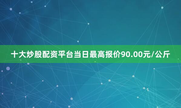 十大炒股配资平台当日最高报价90.00元/公斤
