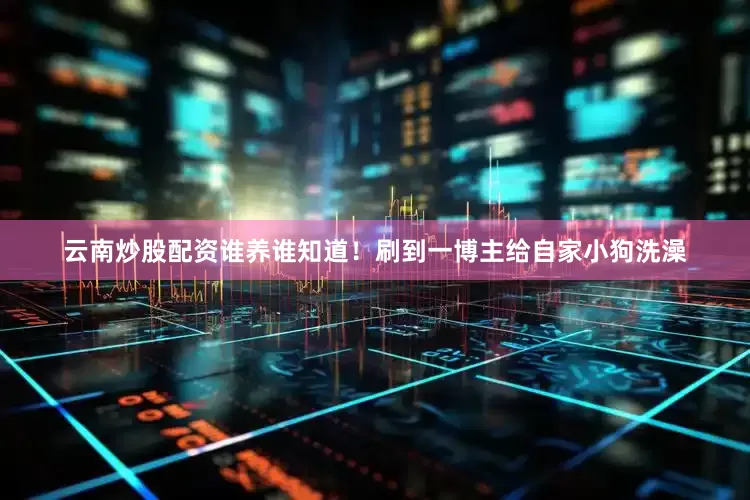 云南炒股配资谁养谁知道！刷到一博主给自家小狗洗澡