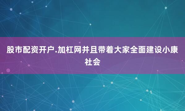 股市配资开户.加杠网并且带着大家全面建设小康社会