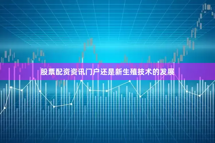 股票配资资讯门户还是新生殖技术的发展