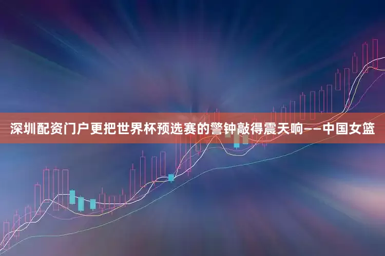 深圳配资门户更把世界杯预选赛的警钟敲得震天响——中国女篮