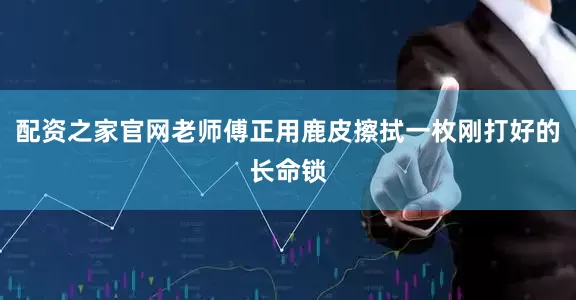 配资之家官网老师傅正用鹿皮擦拭一枚刚打好的长命锁