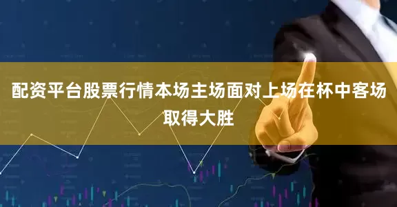 配资平台股票行情本场主场面对上场在杯中客场取得大胜